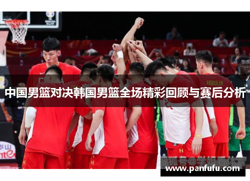 中国男篮对决韩国男篮全场精彩回顾与赛后分析