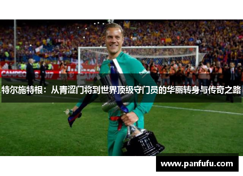 特尔施特根：从青涩门将到世界顶级守门员的华丽转身与传奇之路