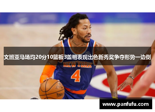 文班亚马场均20分10篮板3盖帽表现出色新秀奖争夺形势一边倒