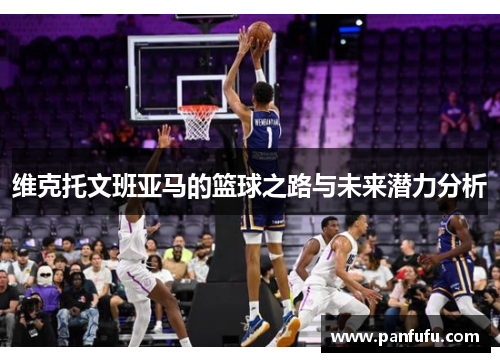 维克托文班亚马的篮球之路与未来潜力分析